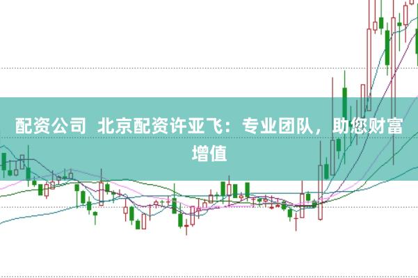 配资公司  北京配资许亚飞：专业团队，助您财富增值