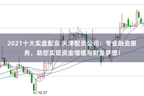 2021十大实盘配资 天津配资公司：专业融资服务，助您实现资金增值与财富梦想！