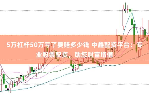5万杠杆50万亏了要赔多少钱 中鑫配资平台:专业股票配资,助您财富增值