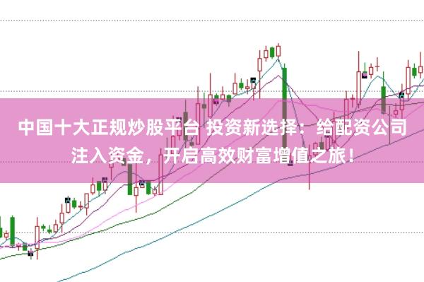 中国十大正规炒股平台 投资新选择:给配资公司注入资金,开启高效财富增值之旅!