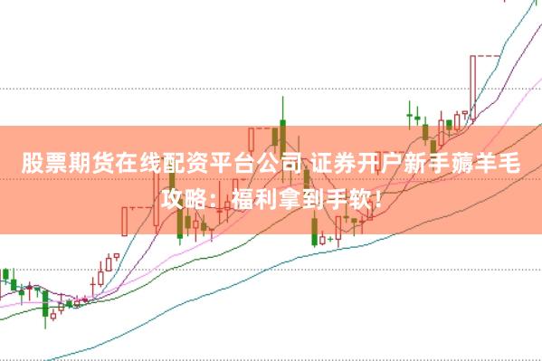 股票期货在线配资平台公司 证券开户新手薅羊毛攻略：福利拿到手软！